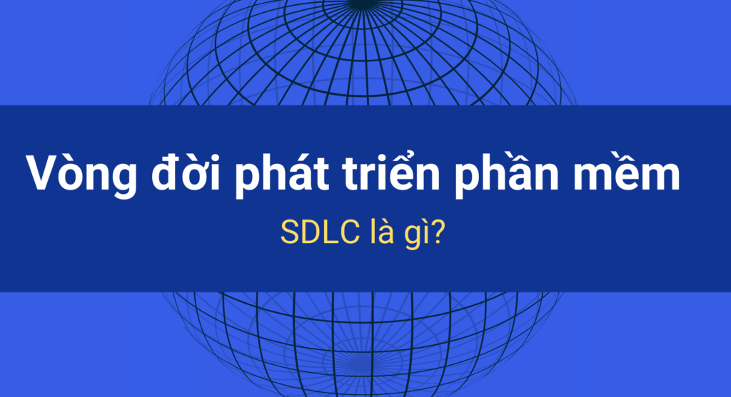 Vòng đời phát triển phần mềm SDLC là gì? Các giai đoạn của SDLC